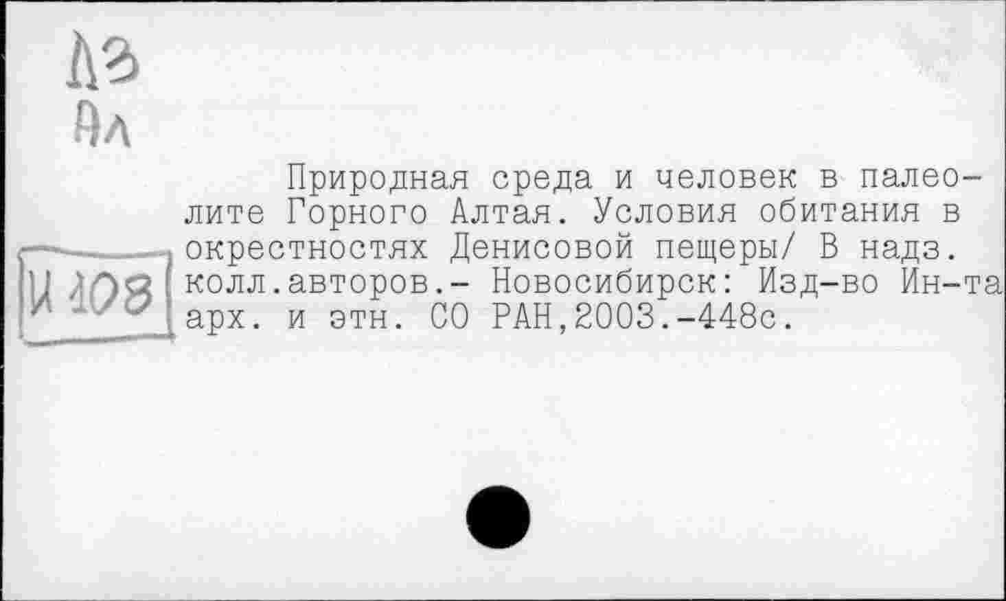 ﻿A3 Ял
(ІНРЗ
__
Природная среда и человек в палеолите Горного Алтая. Условия обитания в окрестностях Денисовой пещеры/ В надз. колл.авторов.- Новосибирск: Изд-во Ин-та арх. и этн. СО РАН,2003.-448с.